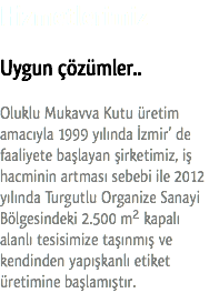Hizmetlerimiz Uygun çözümler.. Oluklu Mukavva Kutu üretim amacıyla 1999 yılında İzmir’ de faaliyete başlayan şirketimiz, iş hacminin artması sebebi ile 2012 yılında Turgutlu Organize Sanayi Bölgesindeki 2.500 m² kapalı alanlı tesisimize taşınmış ve kendinden yapışkanlı etiket üretimine başlamıştır.